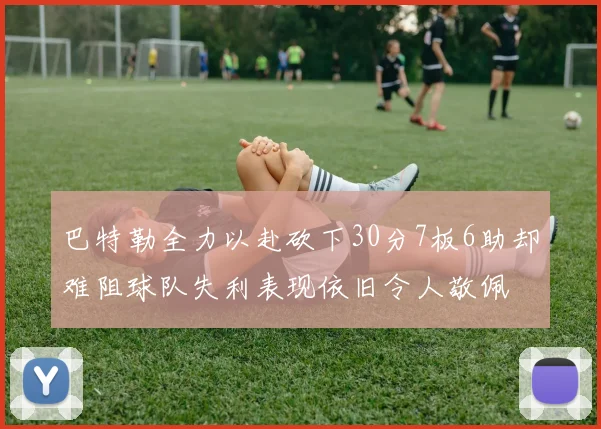 巴特勒全力以赴砍下30分7板6助却难阻球队失利表现依旧令人敬佩