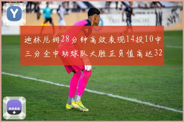 迪林厄姆28分钟高效表现14投10中三分全中助球队大胜正负值高达32