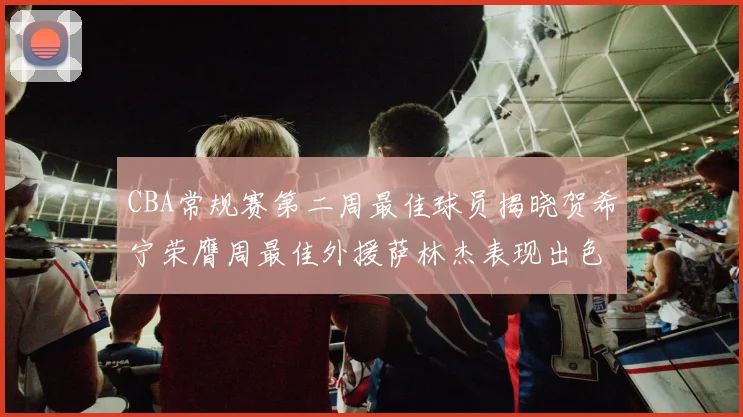 CBA常规赛第二周最佳球员揭晓贺希宁荣膺周最佳外援萨林杰表现出色