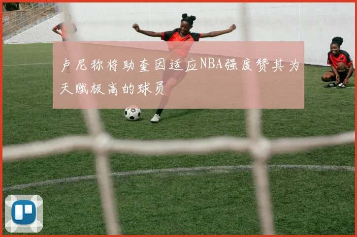 卢尼称将助奎因适应NBA强度赞其为天赋极高的球员