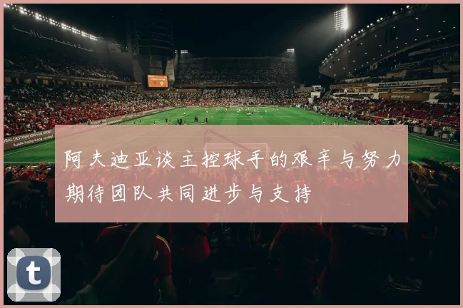 阿夫迪亚谈主控球手的艰辛与努力期待团队共同进步与支持