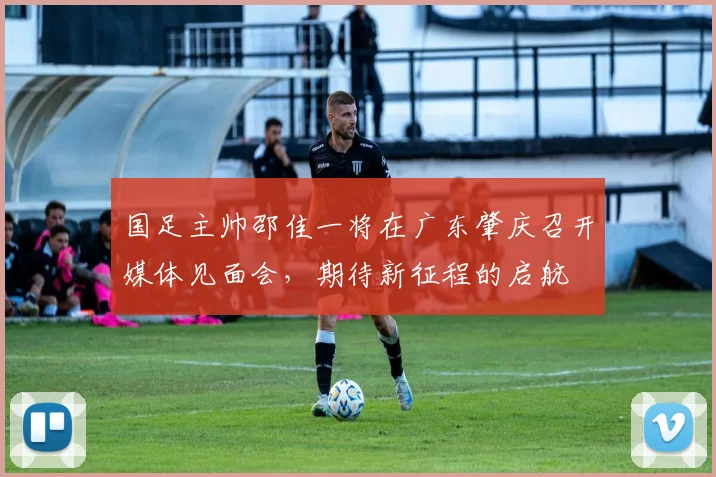 国足主帅邵佳一将在广东肇庆召开媒体见面会，期待新征程的启航