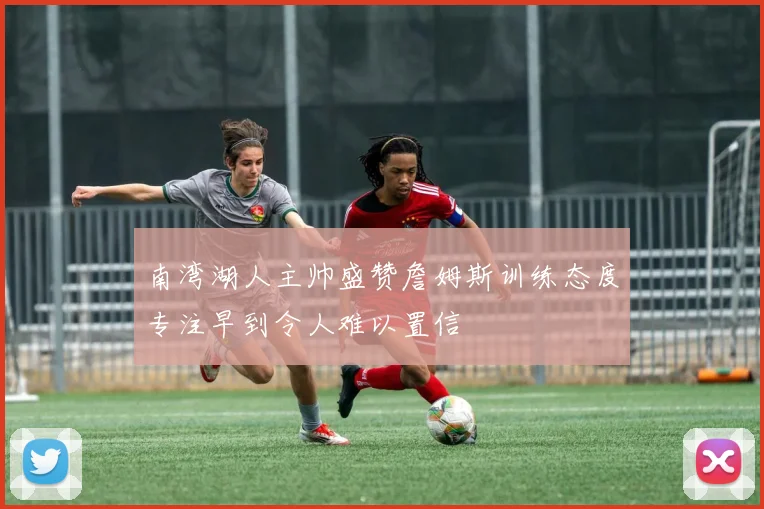 南湾湖人主帅盛赞詹姆斯训练态度专注早到令人难以置信