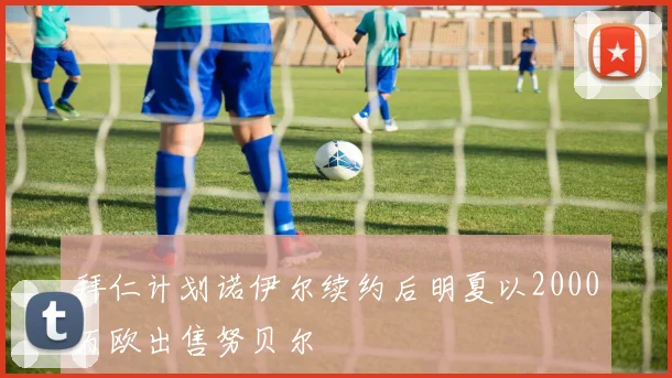 拜仁计划诺伊尔续约后明夏以2000万欧出售努贝尔