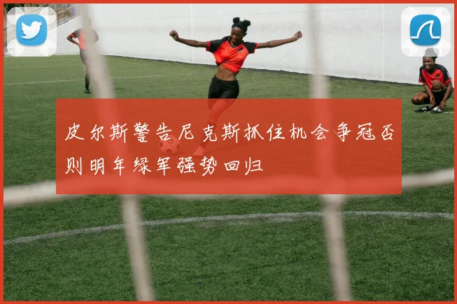 皮尔斯警告尼克斯抓住机会争冠否则明年绿军强势回归