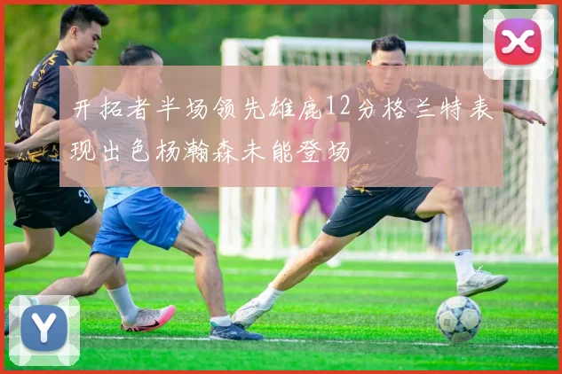 开拓者半场领先雄鹿12分格兰特表现出色杨瀚森未能登场
