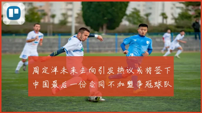 周定洋未来去向引发热议或将签下中国最后一份合同不加盟争冠球队
