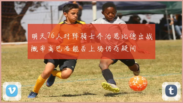 明天76人对阵骑士乔治恩比德出战概率高巴洛能否上场仍存疑问