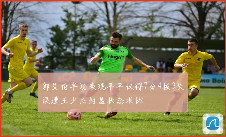 郭艾伦半场表现平平仅得7分4板3失误遭王少杰封盖状态堪忧